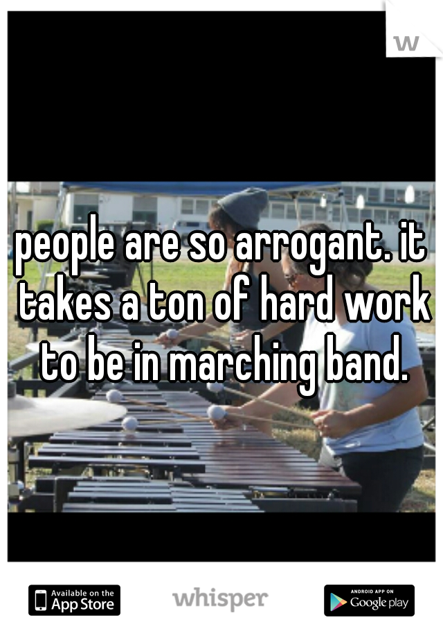 people are so arrogant. it takes a ton of hard work to be in marching band.