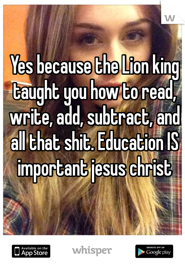 Yes because the Lion king taught you how to read, write, add, subtract, and all that shit. Education IS important jesus christ