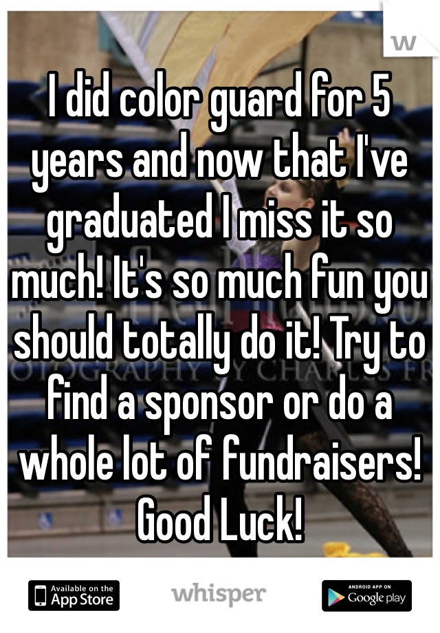 I did color guard for 5 years and now that I've graduated I miss it so much! It's so much fun you should totally do it! Try to find a sponsor or do a whole lot of fundraisers! Good Luck!