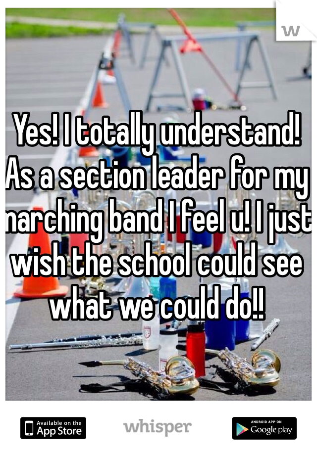Yes! I totally understand! As a section leader for my marching band I feel u! I just wish the school could see what we could do!!