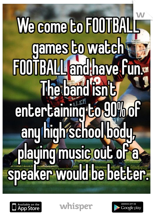 We come to FOOTBALL games to watch FOOTBALL and have fun. The band isn't entertaining to 90% of any high school body, playing music out of a speaker would be better.