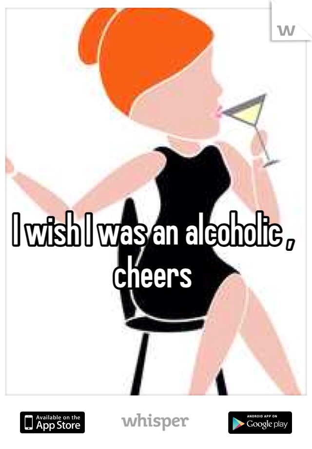 I wish I was an alcoholic , cheers 