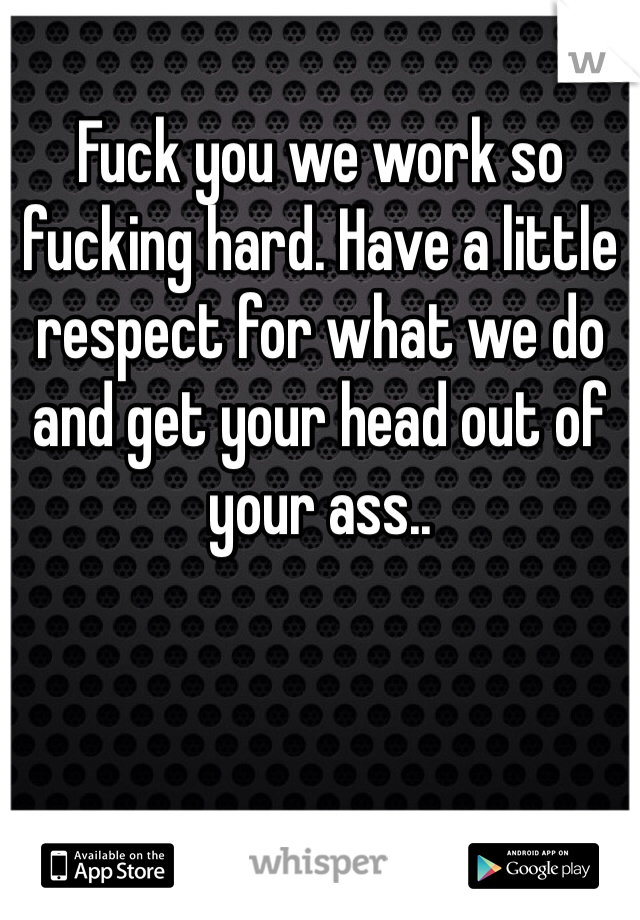 Fuck you we work so fucking hard. Have a little respect for what we do and get your head out of your ass..