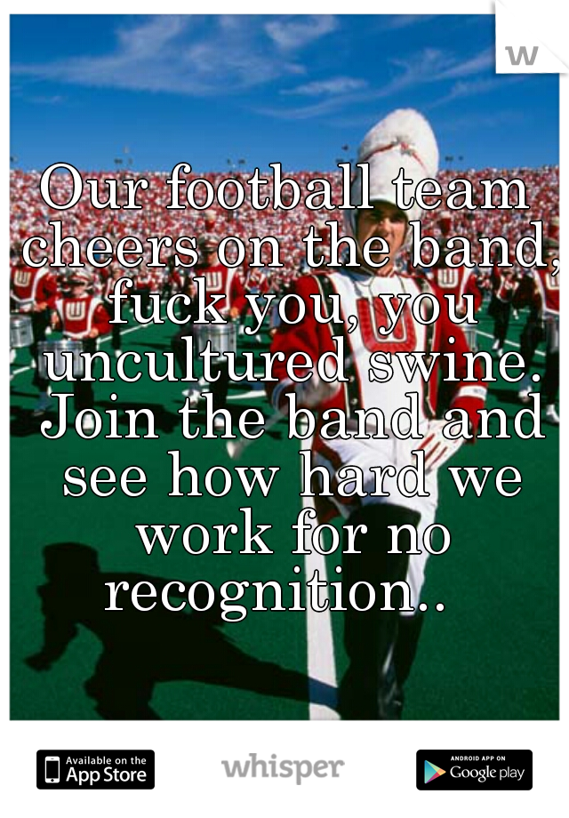 Our football team cheers on the band, fuck you, you uncultured swine. Join the band and see how hard we work for no recognition..  