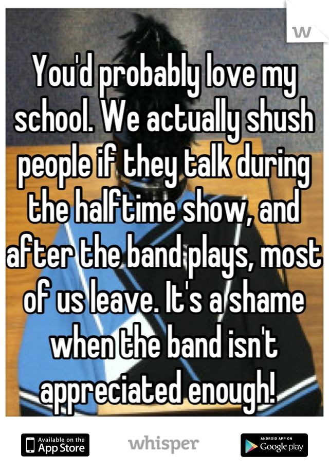 You'd probably love my school. We actually shush people if they talk during the halftime show, and after the band plays, most of us leave. It's a shame when the band isn't appreciated enough!  