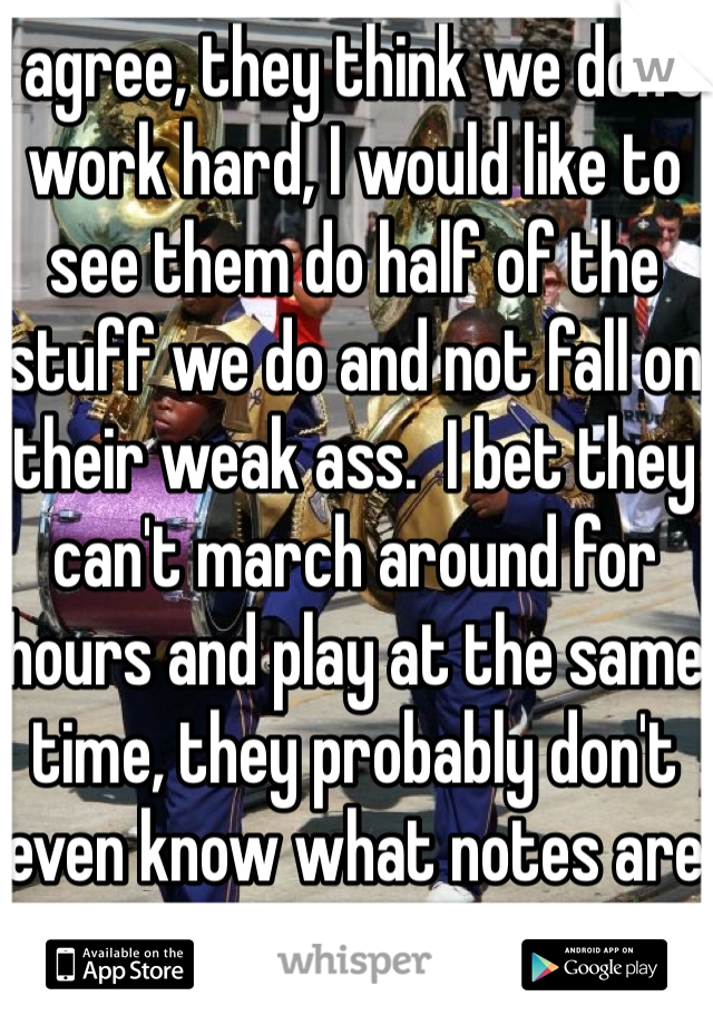 I agree, they think we don't work hard, I would like to see them do half of the stuff we do and not fall on their weak ass.  I bet they can't march around for hours and play at the same time, they probably don't even know what notes are 
