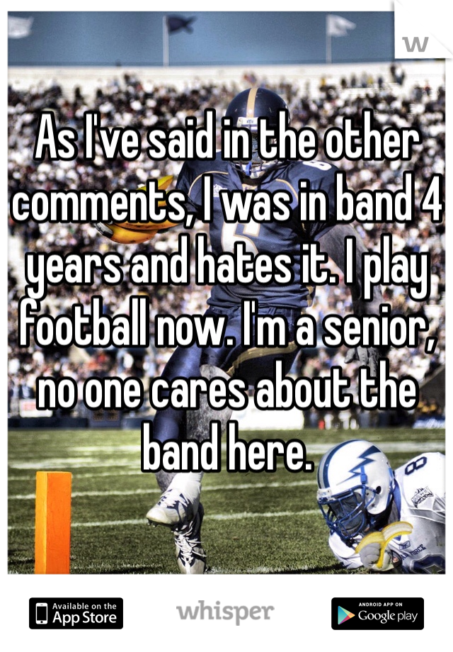 As I've said in the other comments, I was in band 4 years and hates it. I play football now. I'm a senior, no one cares about the band here. 