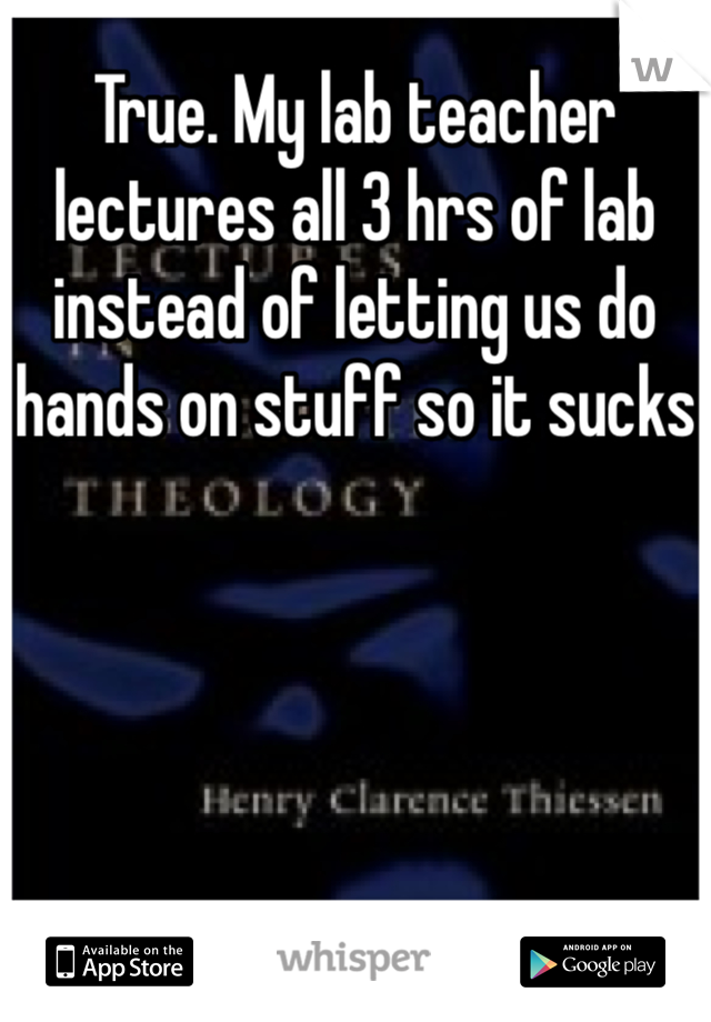 True. My lab teacher lectures all 3 hrs of lab instead of letting us do hands on stuff so it sucks