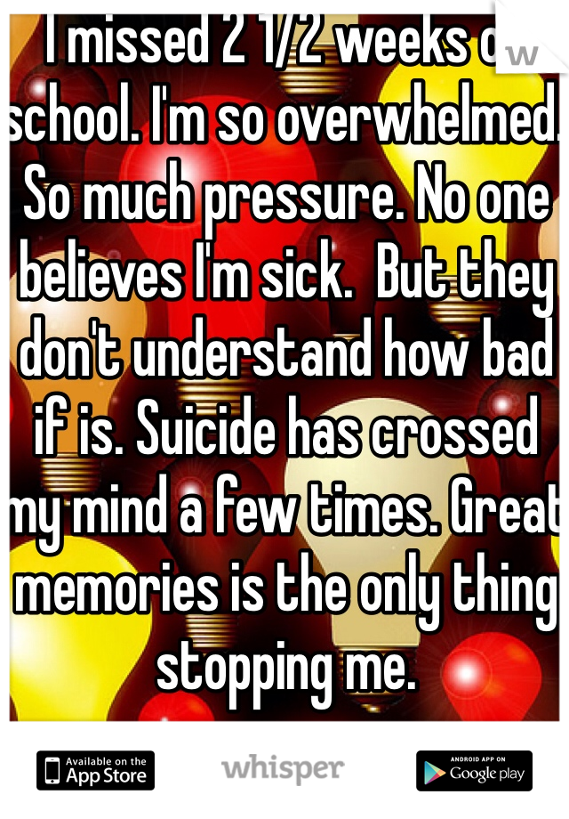 I missed 2 1/2 weeks of school. I'm so overwhelmed. So much pressure. No one believes I'm sick.  But they don't understand how bad if is. Suicide has crossed my mind a few times. Great memories is the only thing stopping me. 