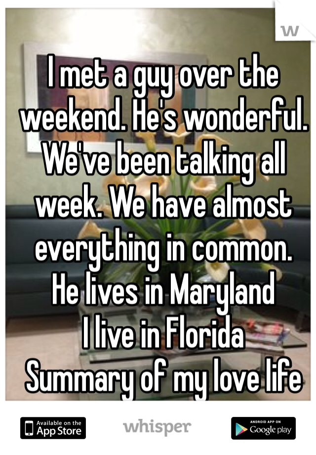 I met a guy over the weekend. He's wonderful. We've been talking all week. We have almost everything in common. 
He lives in Maryland 
I live in Florida
Summary of my love life
