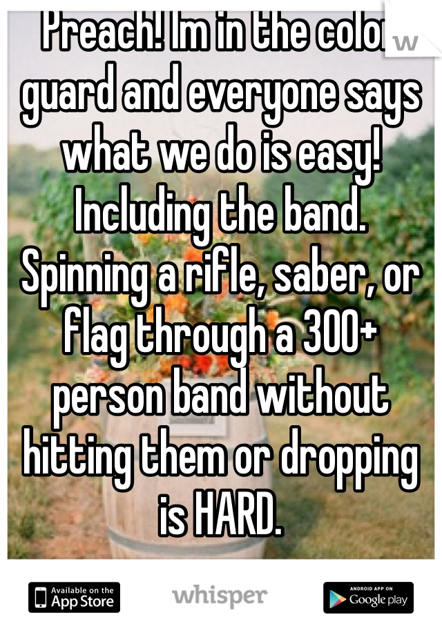 Preach! Im in the color guard and everyone says what we do is easy!  Including the band. Spinning a rifle, saber, or flag through a 300+ person band without hitting them or dropping is HARD. 