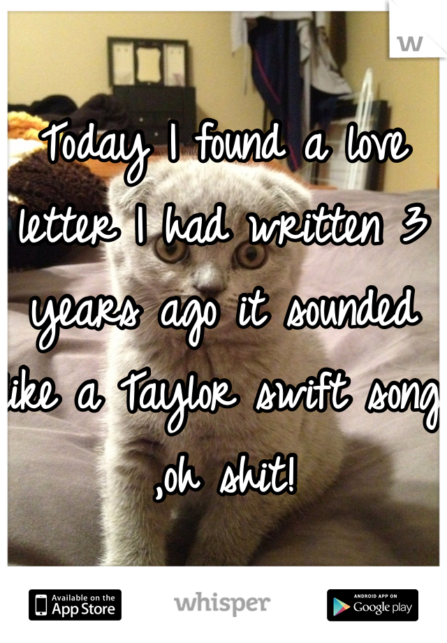 Today I found a love letter I had written 3 years ago it sounded like a Taylor swift song ,oh shit! 