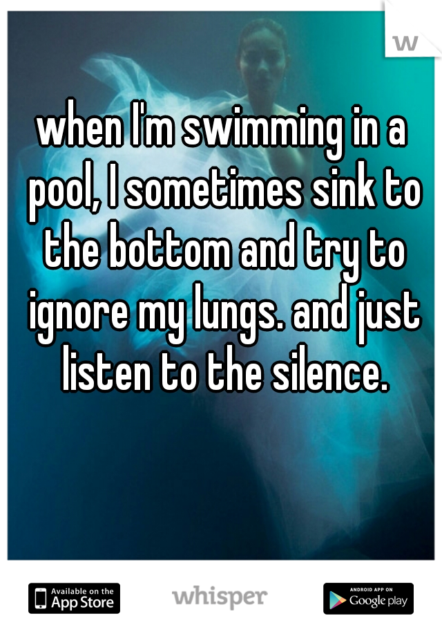 when I'm swimming in a pool, I sometimes sink to the bottom and try to ignore my lungs. and just listen to the silence.