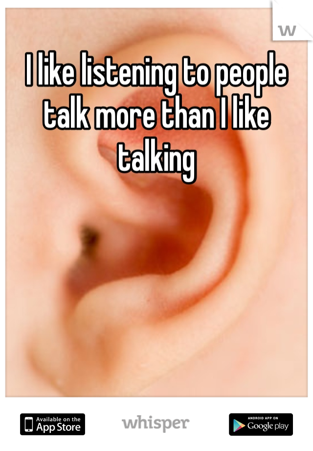 I like listening to people talk more than I like talking