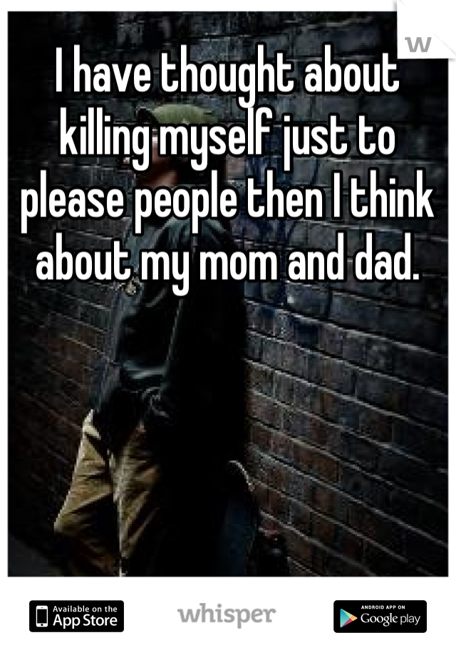 I have thought about killing myself just to please people then I think about my mom and dad.