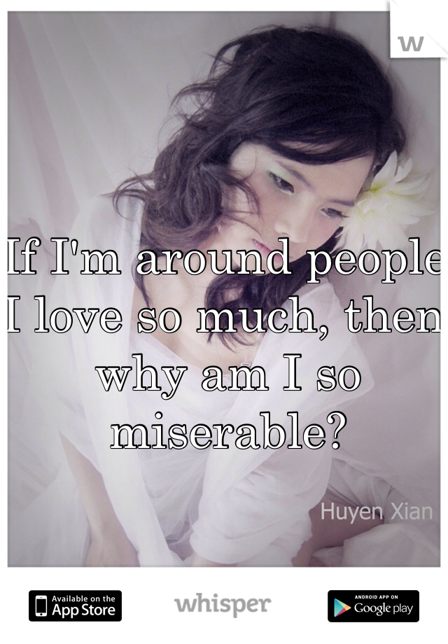 If I'm around people I love so much, then why am I so miserable?  