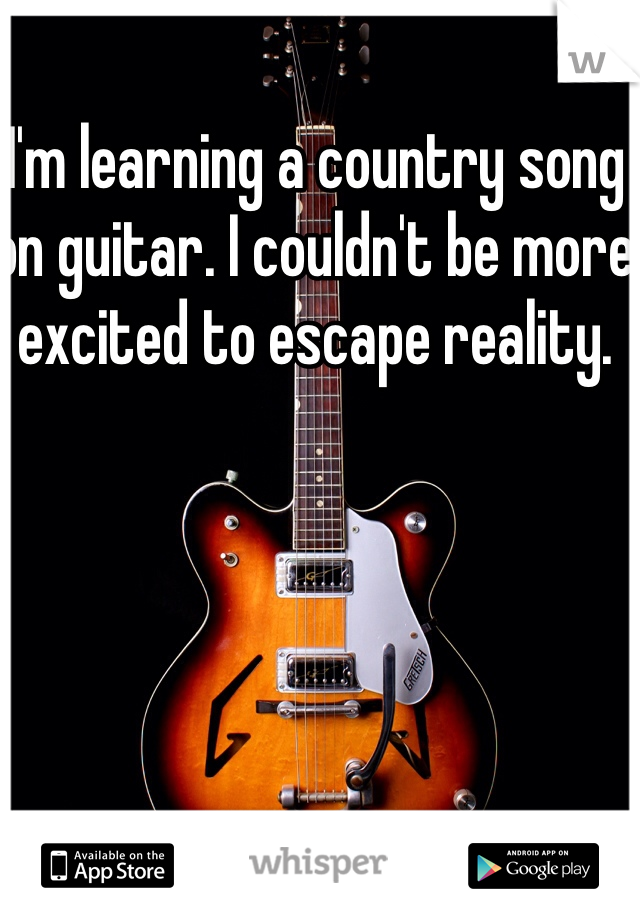 I'm learning a country song on guitar. I couldn't be more excited to escape reality. 