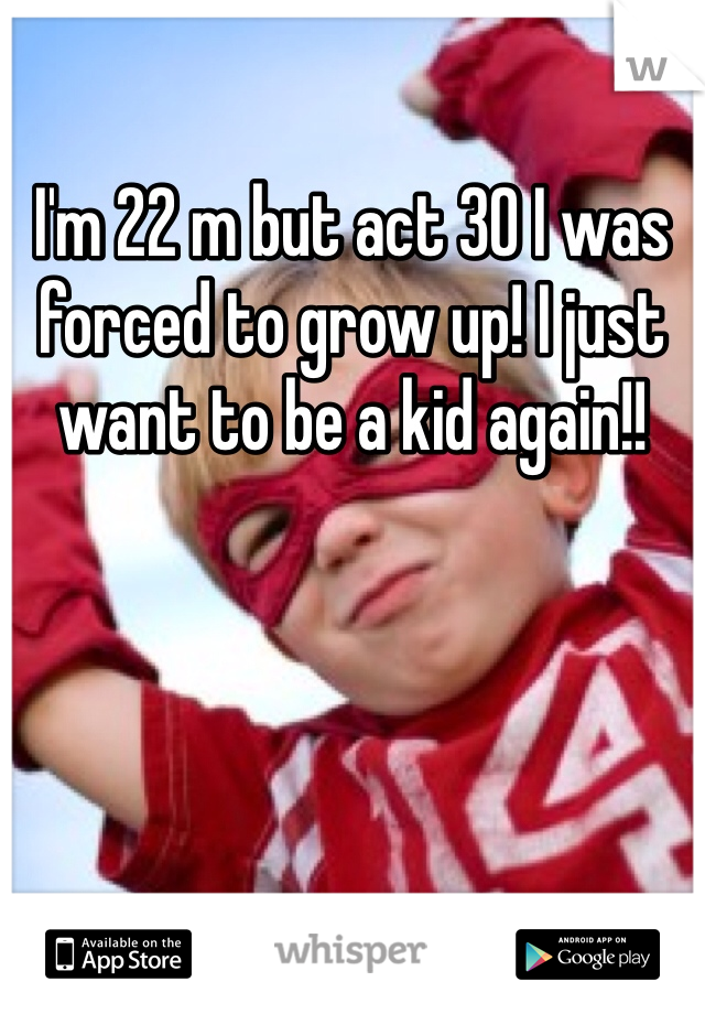 I'm 22 m but act 30 I was forced to grow up! I just want to be a kid again!!