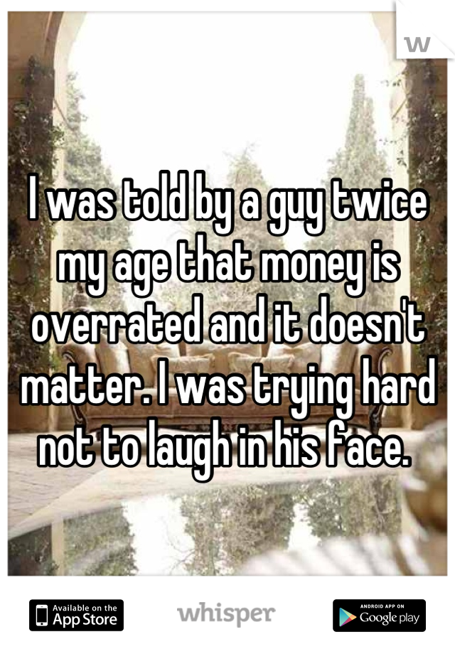 I was told by a guy twice my age that money is overrated and it doesn't matter. I was trying hard not to laugh in his face. 