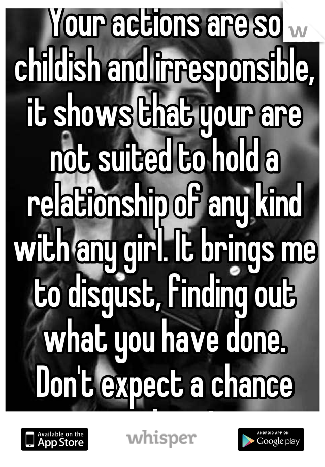 Your actions are so childish and irresponsible, it shows that your are not suited to hold a relationship of any kind with any girl. It brings me to disgust, finding out what you have done. 
Don't expect a chance with me! 