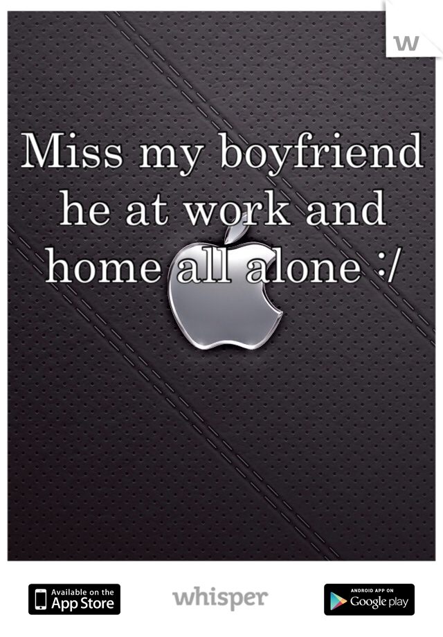 Miss my boyfriend he at work and home all alone :/