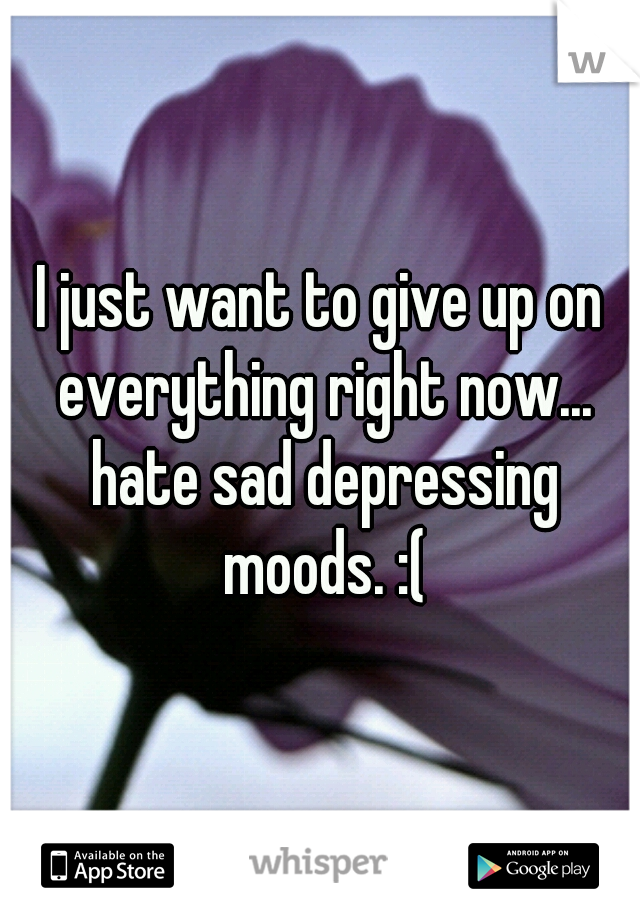 I just want to give up on everything right now... hate sad depressing moods. :(