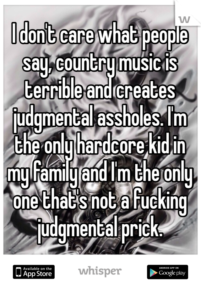 I don't care what people say, country music is terrible and creates judgmental assholes. I'm the only hardcore kid in my family and I'm the only one that's not a fucking judgmental prick.