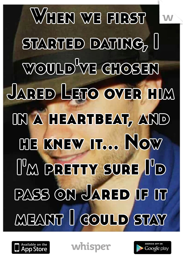 When we first started dating, I would've chosen Jared Leto over him in a heartbeat, and he knew it... Now I'm pretty sure I'd pass on Jared if it meant I could stay with him...O.O  