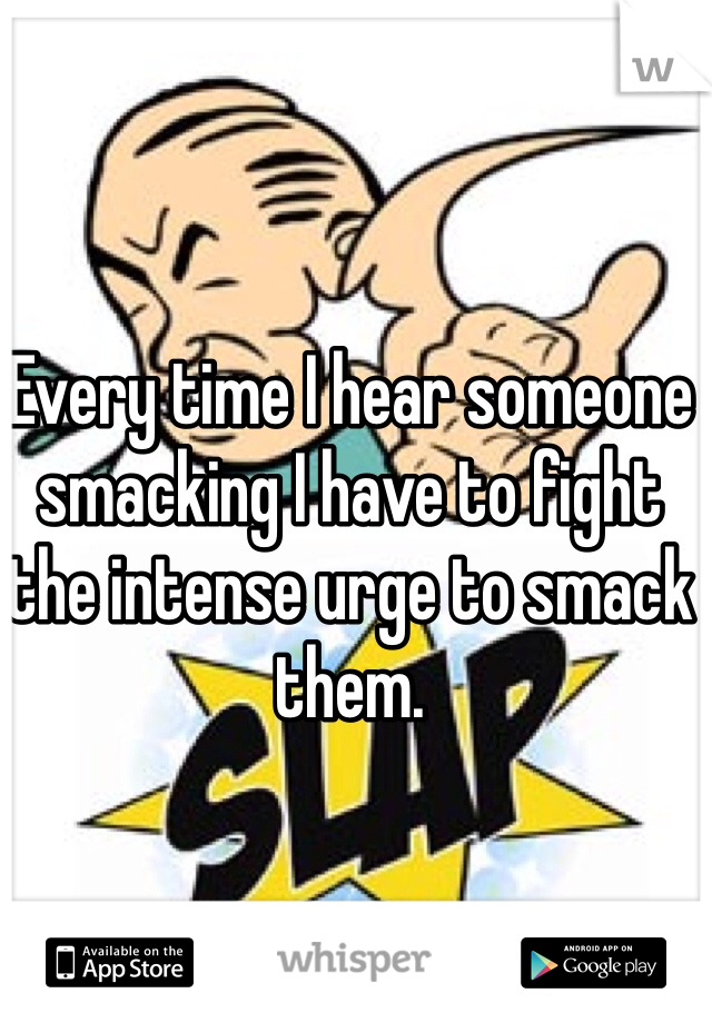 Every time I hear someone smacking I have to fight the intense urge to smack them. 