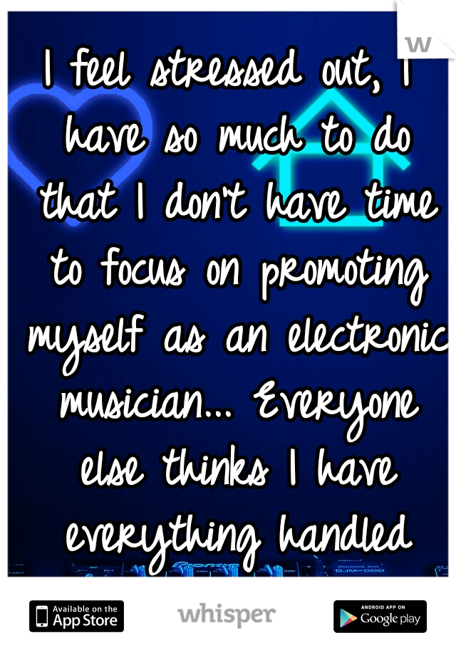 I feel stressed out, I have so much to do that I don't have time to focus on promoting myself as an electronic musician... Everyone else thinks I have everything handled though...