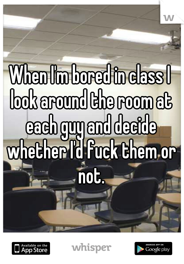 When I'm bored in class I look around the room at each guy and decide whether I'd fuck them or not.