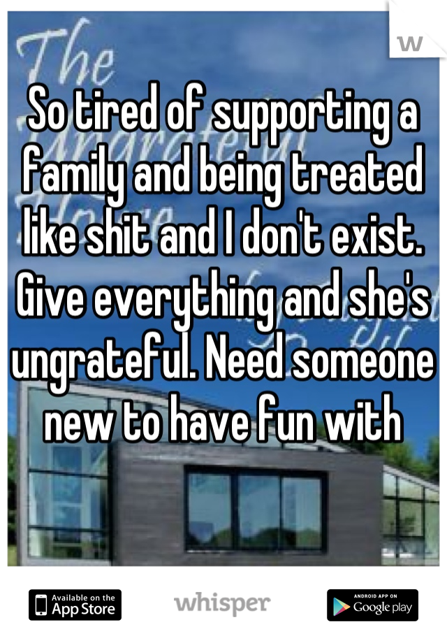 So tired of supporting a family and being treated like shit and I don't exist. Give everything and she's ungrateful. Need someone new to have fun with