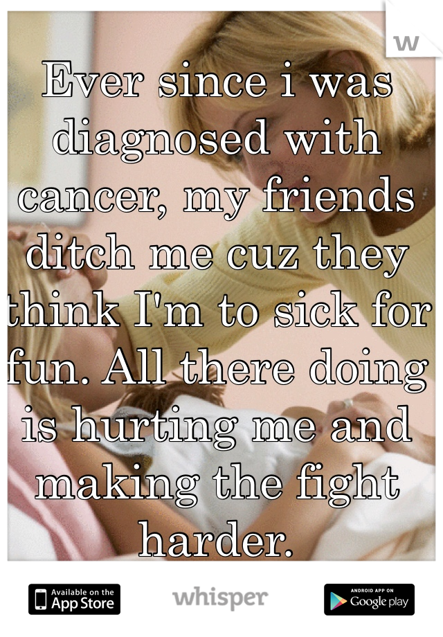 Ever since i was diagnosed with cancer, my friends ditch me cuz they think I'm to sick for fun. All there doing is hurting me and making the fight harder. 