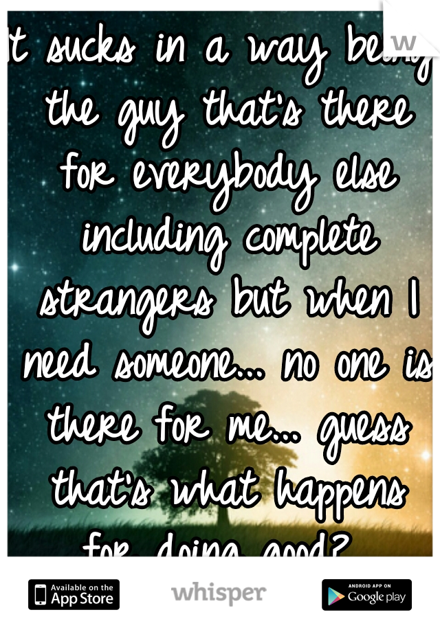 It sucks in a way being the guy that's there for everybody else including complete strangers but when I need someone... no one is there for me... guess that's what happens for doing good? 