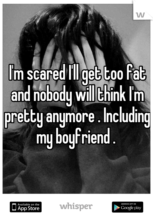 I'm scared I'll get too fat and nobody will think I'm pretty anymore . Including my boyfriend . 