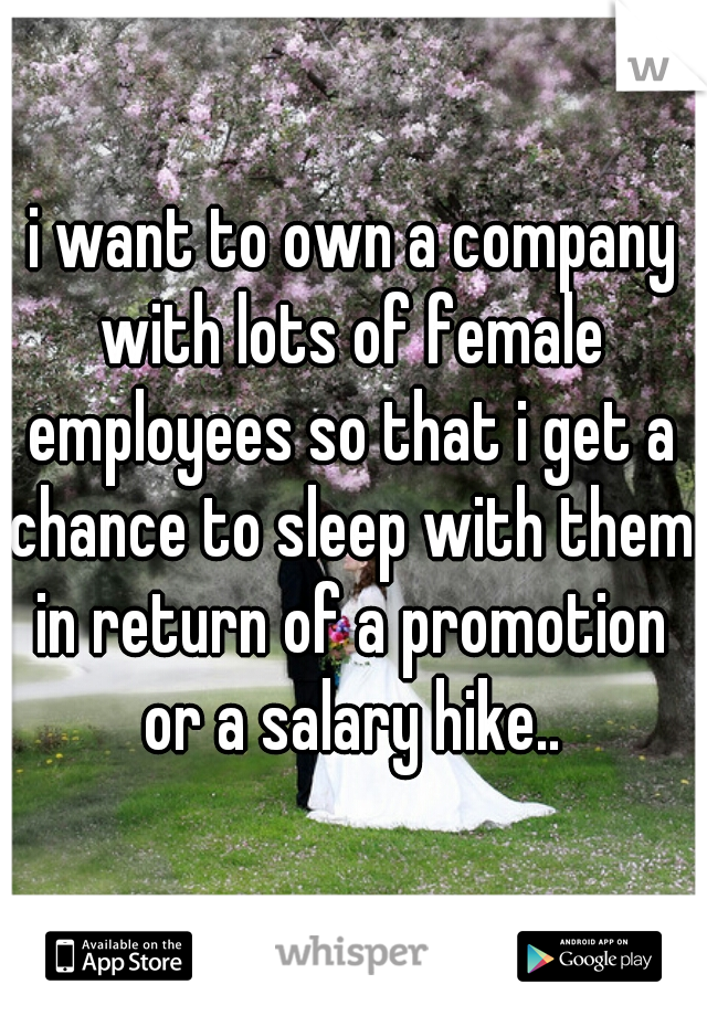 i want to own a company with lots of female employees so that i get a chance to sleep with them in return of a promotion or a salary hike..