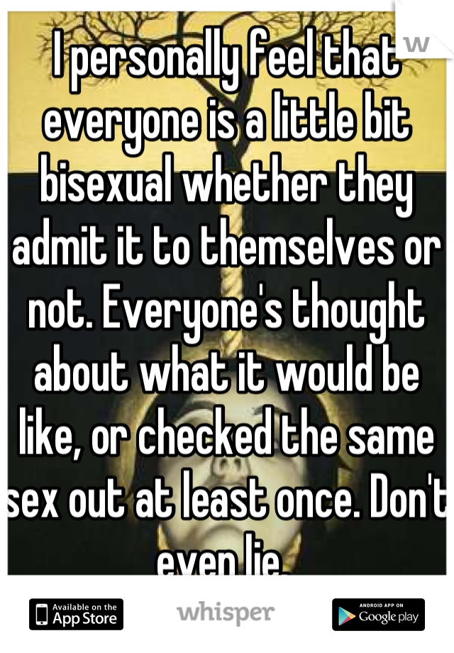 I personally feel that everyone is a little bit bisexual whether they admit it to themselves or not. Everyone's thought about what it would be like, or checked the same sex out at least once. Don't even lie. 
