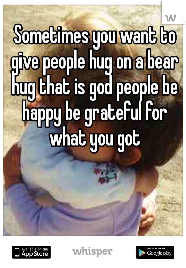 Sometimes you want to give people hug on a bear hug that is god people be happy be grateful for what you got 