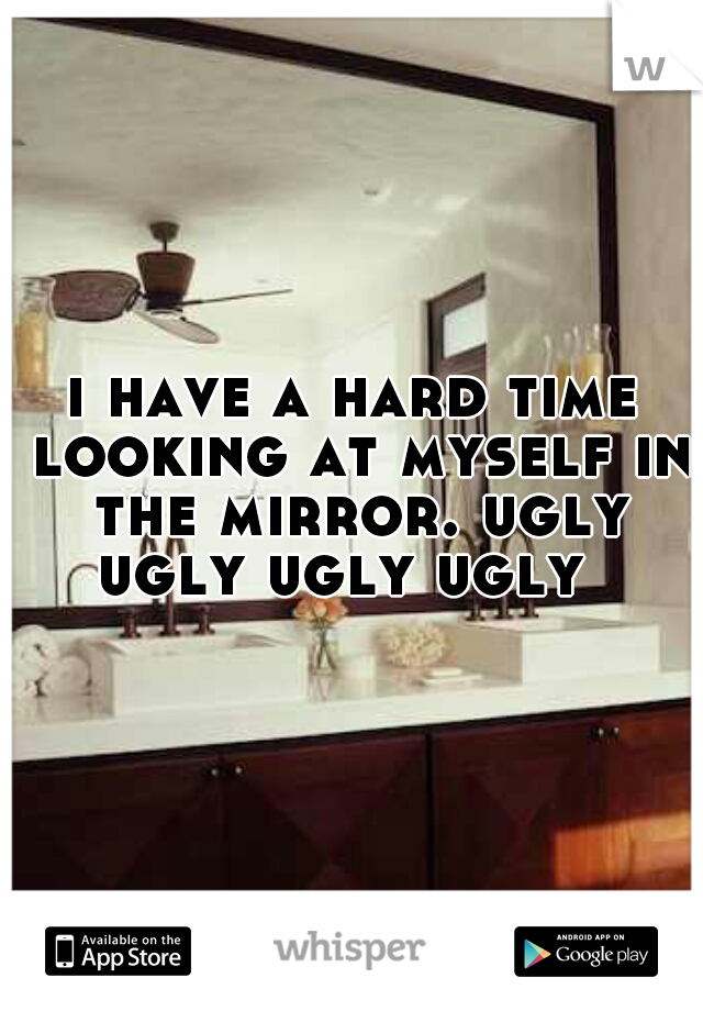 i have a hard time looking at myself in the mirror. ugly ugly ugly ugly  