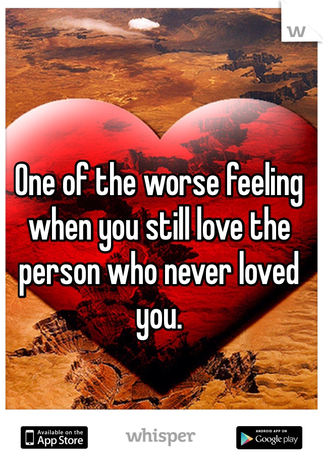 One of the worse feeling when you still love the person who never loved you. 