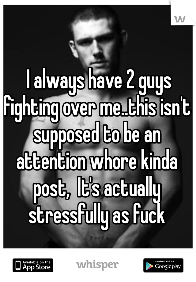  I always have 2 guys fighting over me..this isn't supposed to be an attention whore kinda post,  It's actually stressfully as fuck 