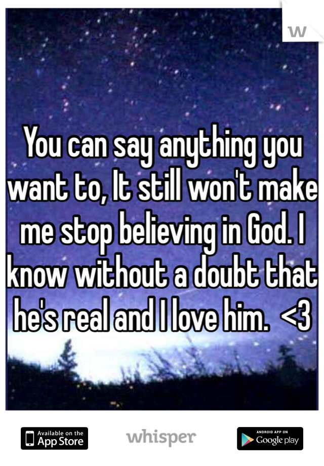 You can say anything you want to, It still won't make me stop believing in God. I know without a doubt that he's real and I love him.  <3