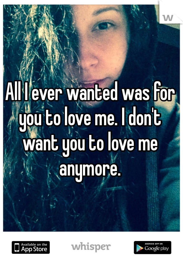All I ever wanted was for you to love me. I don't want you to love me anymore.