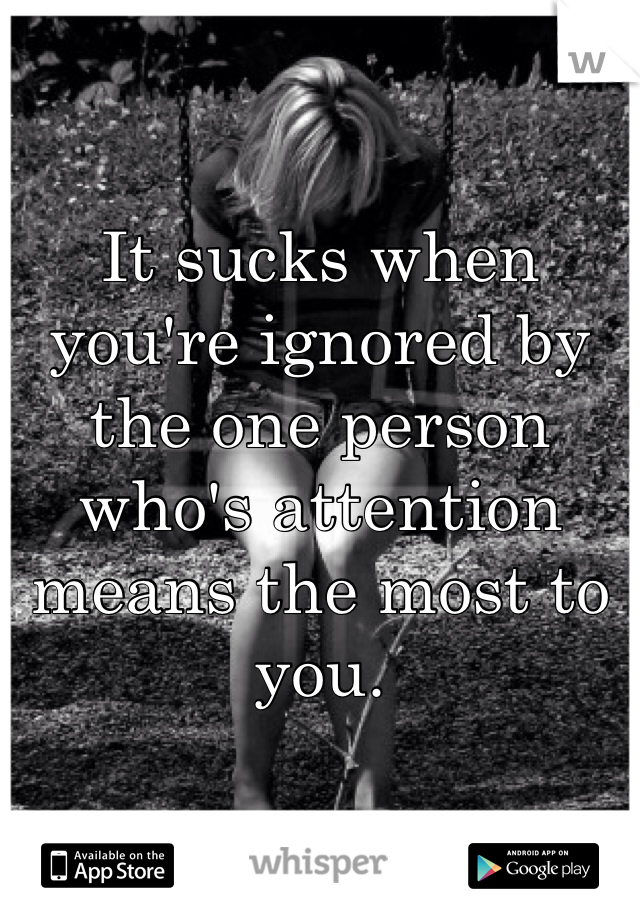 It sucks when you're ignored by the one person who's attention means the most to you.
