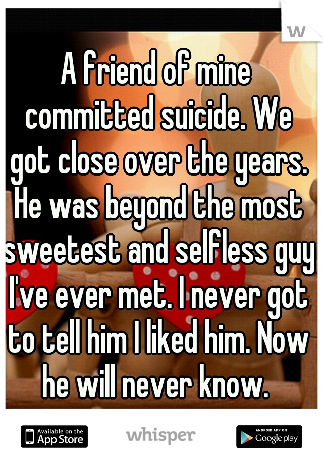 A friend of mine committed suicide. We got close over the years. He was beyond the most sweetest and selfless guy I've ever met. I never got to tell him I liked him. Now he will never know. 