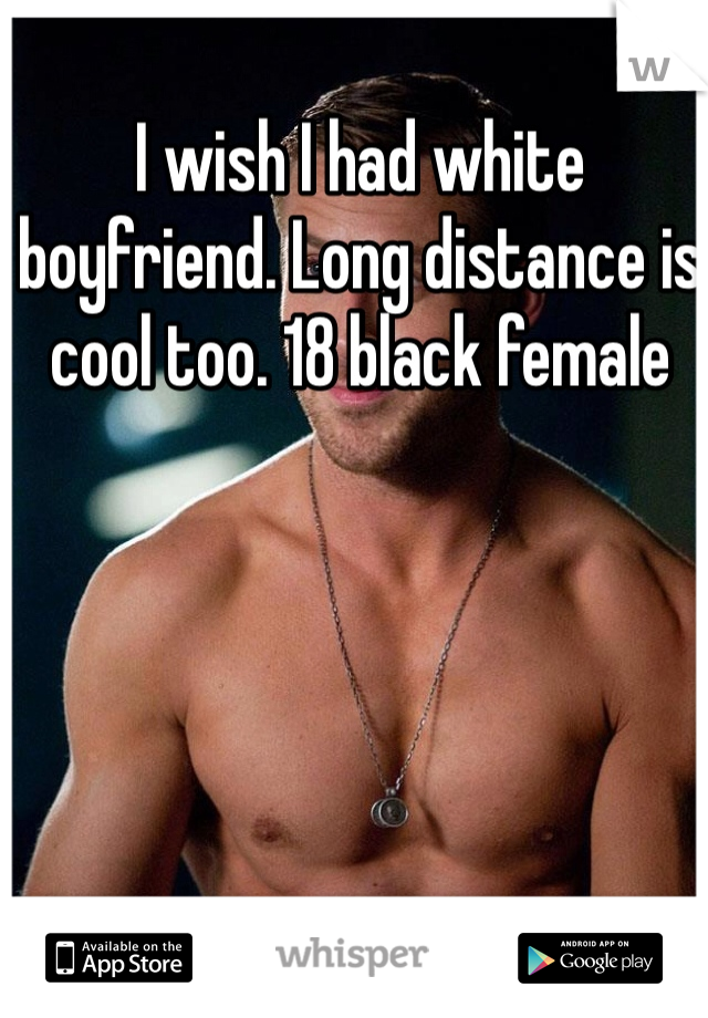 I wish I had white boyfriend. Long distance is cool too. 18 black female
