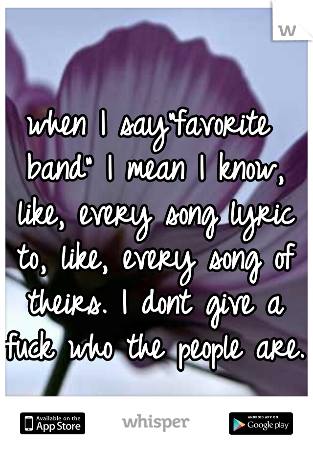 when I say"favorite band" I mean I know, like, every song lyric to, like, every song of theirs. I dont give a fuck who the people are.