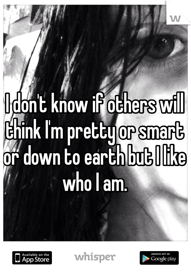 I don't know if others will think I'm pretty or smart or down to earth but I like who I am.