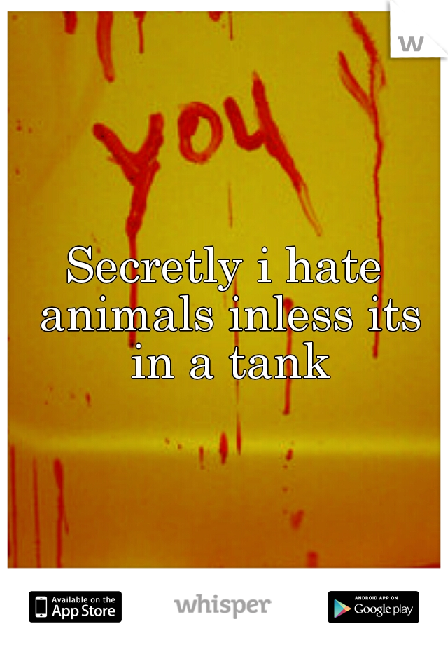 Secretly i hate animals inless its in a tank