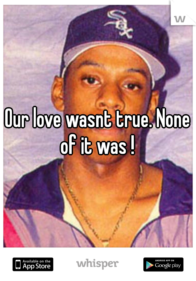 Our love wasnt true. None of it was ! 
